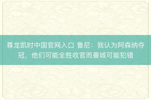 尊龙凯时中国官网入口 鲁尼：我认为阿森纳夺冠，他们可能全胜收官而曼城可能犯错