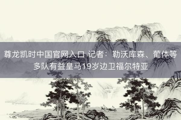 尊龙凯时中国官网入口 记者：勒沃库森、葡体等多队有益皇马19岁边卫福尔特亚