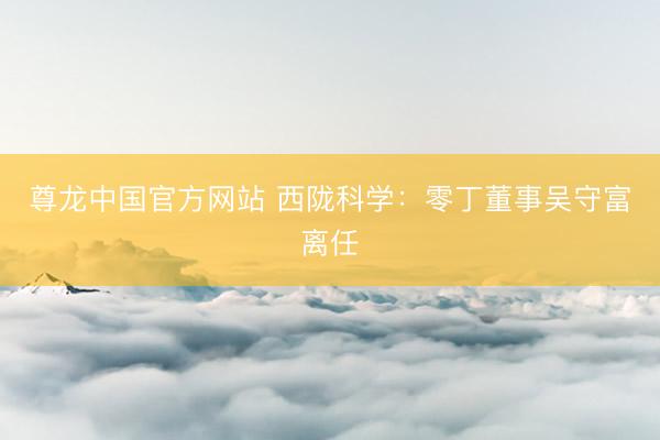 尊龙中国官方网站 西陇科学：零丁董事吴守富离任