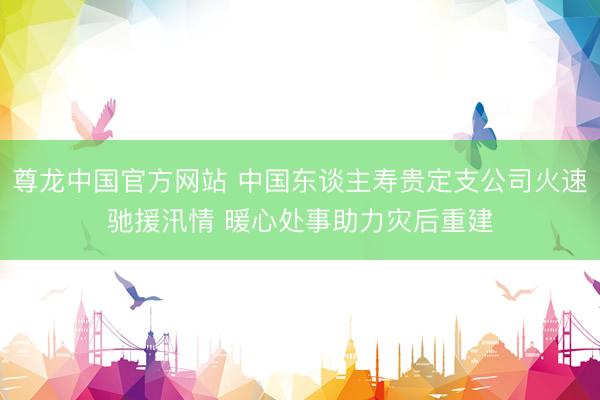 尊龙中国官方网站 中国东谈主寿贵定支公司火速驰援汛情 暖心处事助力灾后重建
