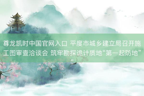 尊龙凯时中国官网入口 平度市城乡建立局召开施工图审查洽谈会 筑牢勘探诡计质地“第一起防地”
