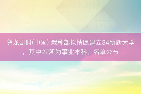 尊龙凯时(中国) 栽种部拟情愿建立34所新大学，其中22所为事业本科，名单公布