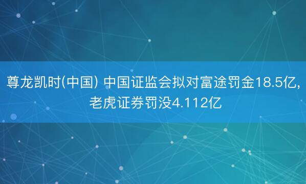 尊龙凯时(中国) 中国证监会拟对富途罚金18.5亿， 老虎证券罚没4.112亿
