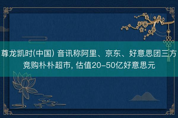 尊龙凯时(中国) 音讯称阿里、京东、好意思团三方竞购朴朴超市， 估值20-50亿好意思元