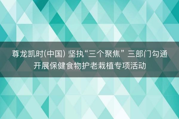 尊龙凯时(中国) 坚执“三个聚焦” 三部门勾通开展保健食物护老栽植专项活动