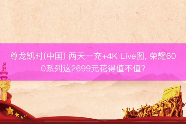 尊龙凯时(中国) 两天一充+4K Live图， 荣耀600系列这2699元花得值不值?
