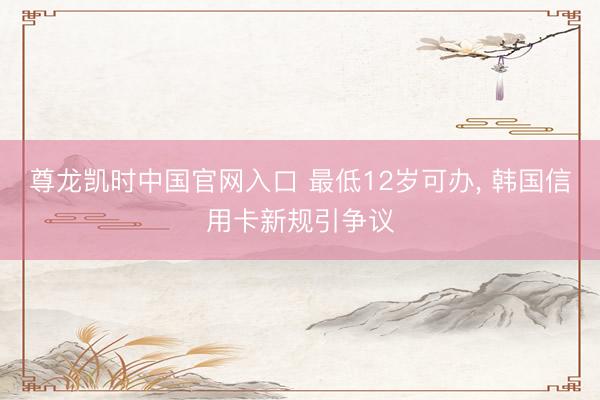 尊龙凯时中国官网入口 最低12岁可办， 韩国信用卡新规引争议