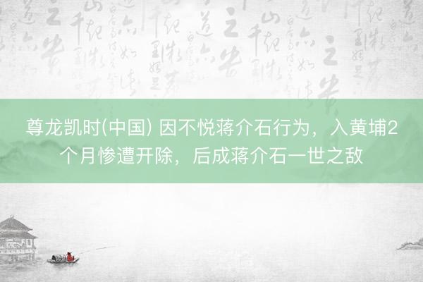 尊龙凯时(中国) 因不悦蒋介石行为，入黄埔2个月惨遭开除，后成蒋介石一世之敌