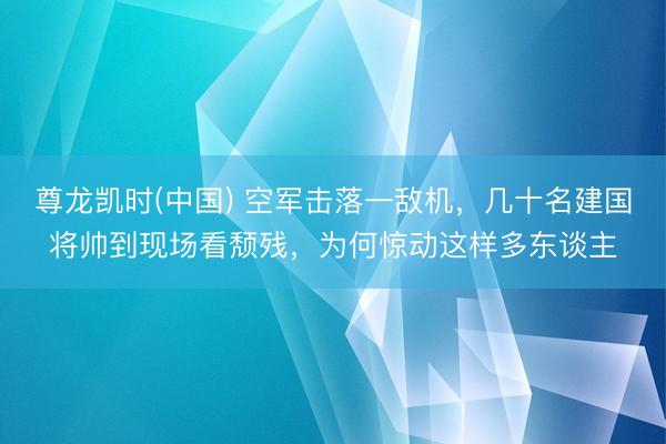 尊龙凯时(中国) 空军击落一敌机，几十名建国将帅到现场看颓残，为何惊动这样多东谈主
