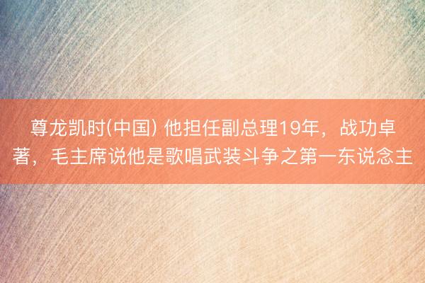 尊龙凯时(中国) 他担任副总理19年，战功卓著，毛主席说他是歌唱武装斗争之第一东说念主
