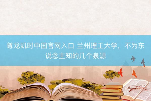 尊龙凯时中国官网入口 兰州理工大学，不为东说念主知的几个泉源