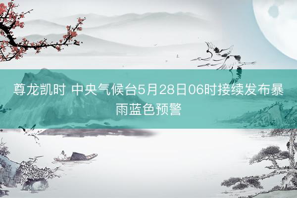 尊龙凯时 中央气候台5月28日06时接续发布暴雨蓝色预警