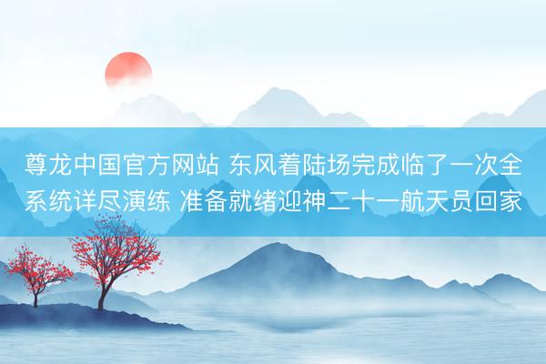 尊龙中国官方网站 东风着陆场完成临了一次全系统详尽演练 准备就绪迎神二十一航天员回家
