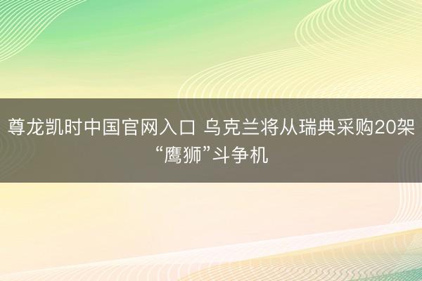 尊龙凯时中国官网入口 乌克兰将从瑞典采购20架“鹰狮”斗争机