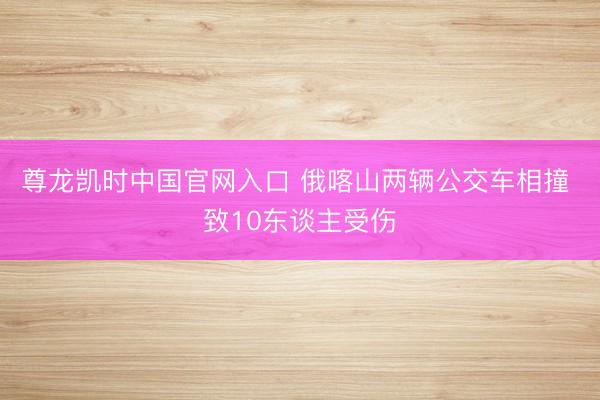尊龙凯时中国官网入口 俄喀山两辆公交车相撞 致10东谈主受伤