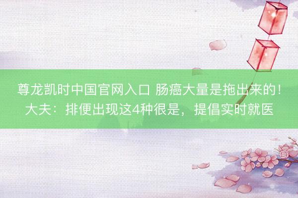 尊龙凯时中国官网入口 肠癌大量是拖出来的！大夫：排便出现这4种很是，提倡实时就医