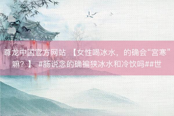尊龙中国官方网站 【女性喝冰水，的确会“宫寒”嘛？】 #肠说念的确褊狭冰水和冷饮吗##世