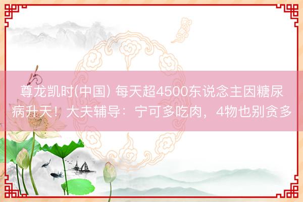 尊龙凯时(中国) 每天超4500东说念主因糖尿病升天！大夫辅导：宁可多吃肉，4物也别贪多