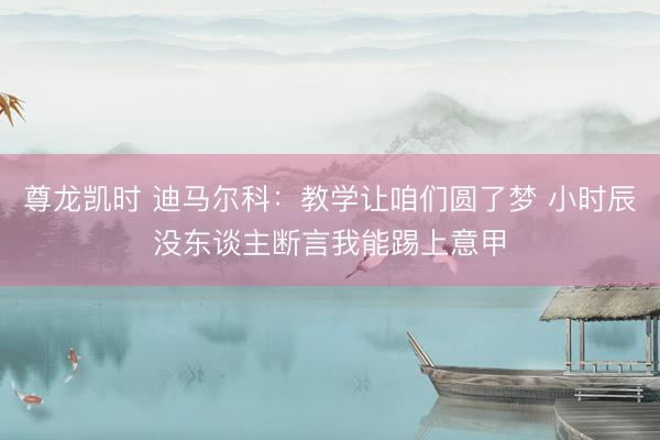 尊龙凯时 迪马尔科：教学让咱们圆了梦 小时辰没东谈主断言我能踢上意甲