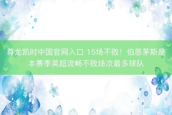 尊龙凯时中国官网入口 15场不败！伯恩茅斯是本赛季英超流畅不败场次最多球队
