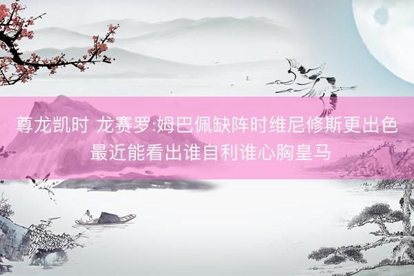 尊龙凯时 龙赛罗:姆巴佩缺阵时维尼修斯更出色 最近能看出谁自利谁心胸皇马