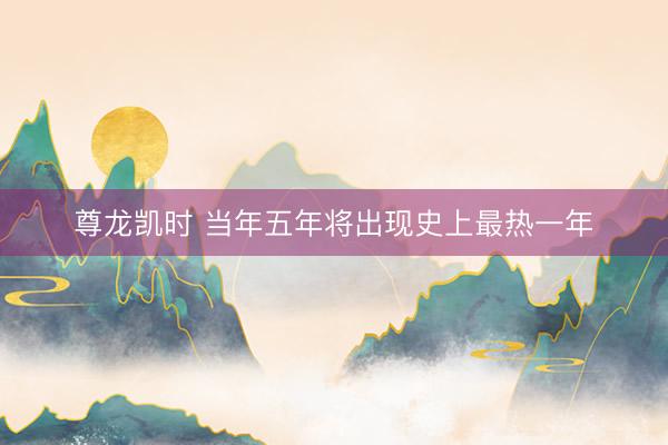 尊龙凯时 当年五年将出现史上最热一年