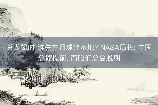 尊龙凯时 谁先在月球建基地? NASA局长: 中国总能提前， 而咱们总会脱期