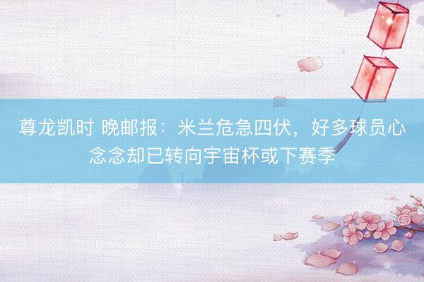 尊龙凯时 晚邮报：米兰危急四伏，好多球员心念念却已转向宇宙杯或下赛季