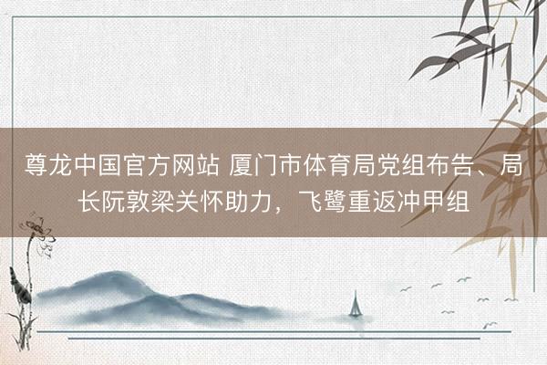 尊龙中国官方网站 厦门市体育局党组布告、局长阮敦梁关怀助力，飞鹭重返冲甲组