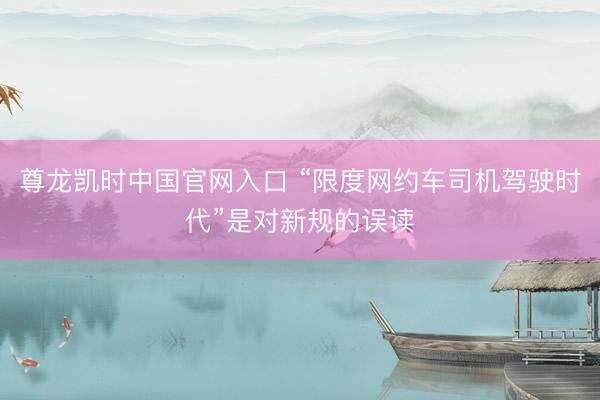 尊龙凯时中国官网入口 “限度网约车司机驾驶时代”是对新规的误读