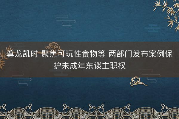尊龙凯时 聚焦可玩性食物等 两部门发布案例保护未成年东谈主职权