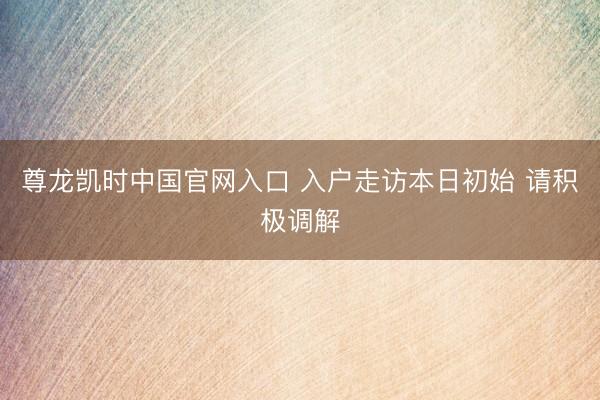 尊龙凯时中国官网入口 入户走访本日初始 请积极调解