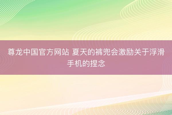 尊龙中国官方网站 夏天的裤兜会激励关于浮滑手机的捏念