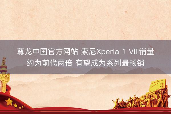 尊龙中国官方网站 索尼Xperia 1 VIII销量约为前代两倍 有望成为系列最畅销