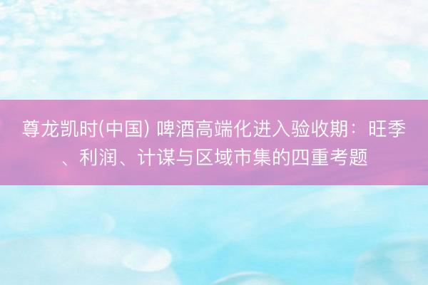尊龙凯时(中国) 啤酒高端化进入验收期：旺季、利润、计谋与区域市集的四重考题