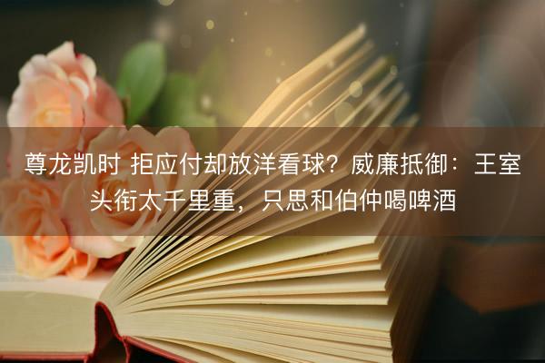 尊龙凯时 拒应付却放洋看球？威廉抵御：王室头衔太千里重，只思和伯仲喝啤酒