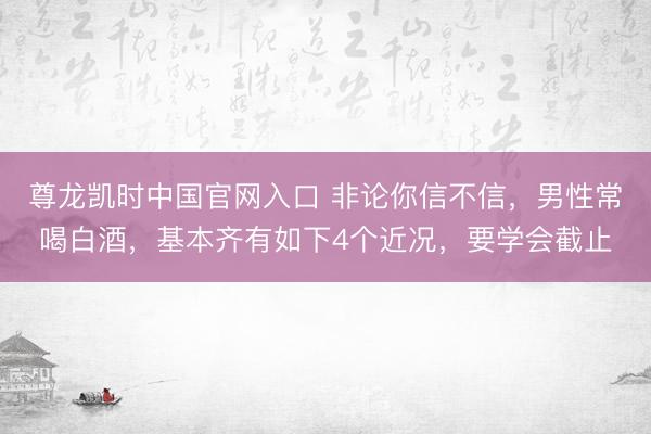 尊龙凯时中国官网入口 非论你信不信，男性常喝白酒，基本齐有如下4个近况，要学会截止
