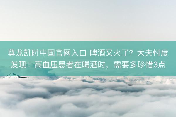 尊龙凯时中国官网入口 啤酒又火了？大夫忖度发现：高血压患者在喝酒时，需要多珍惜3点