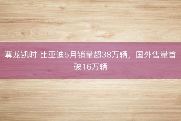尊龙凯时 比亚迪5月销量超38万辆，国外售量首破16万辆