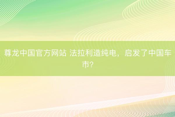 尊龙中国官方网站 法拉利造纯电，启发了中国车市？