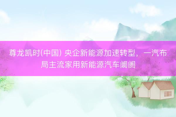尊龙凯时(中国) 央企新能源加速转型，一汽布局主流家用新能源汽车阛阓