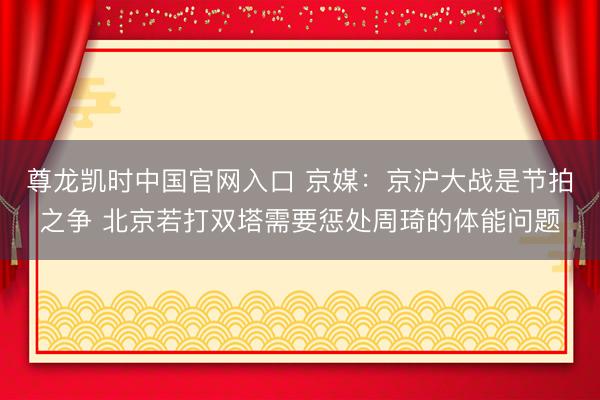 尊龙凯时中国官网入口 京媒：京沪大战是节拍之争 北京若打双塔需要惩处周琦的体能问题