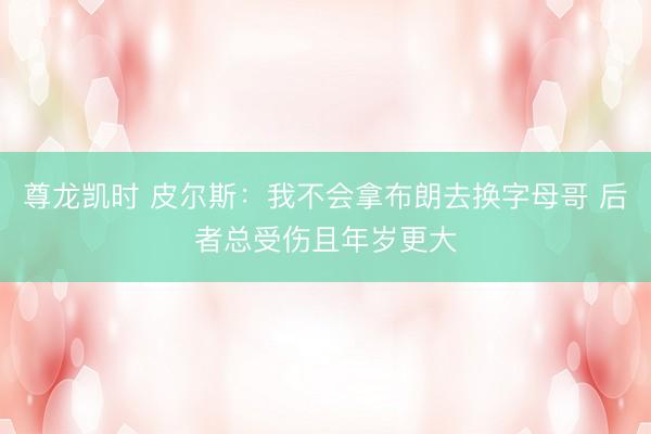 尊龙凯时 皮尔斯：我不会拿布朗去换字母哥 后者总受伤且年岁更大