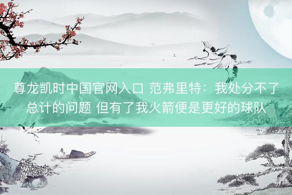 尊龙凯时中国官网入口 范弗里特:我处分不了总计的问题 但有了我火箭便是更好的球队