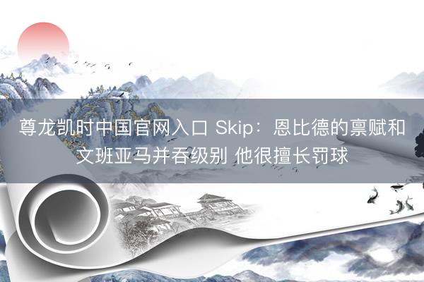 尊龙凯时中国官网入口 Skip：恩比德的禀赋和文班亚马并吞级别 他很擅长罚球