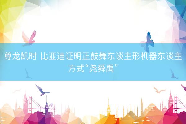 尊龙凯时 比亚迪证明正鼓舞东谈主形机器东谈主方式“尧舜禹”