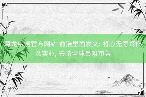 尊龙中国官方网站 俞浩里面发文: 将心无旁骛作念实业， 去啃全球最难市集