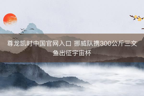 尊龙凯时中国官网入口 挪威队携300公斤三文鱼出征宇宙杯