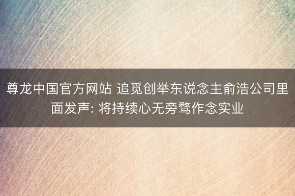 尊龙中国官方网站 追觅创举东说念主俞浩公司里面发声: 将持续心无旁骛作念实业