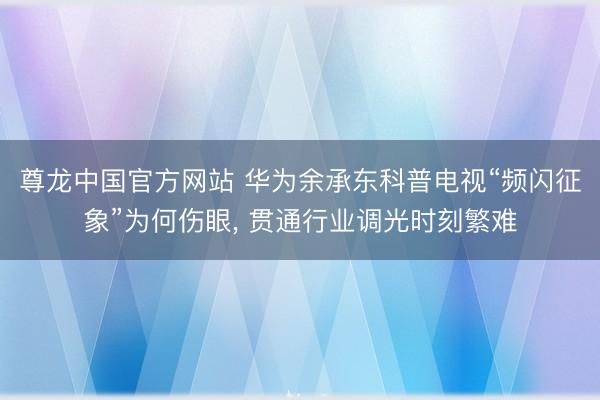 尊龙中国官方网站 华为余承东科普电视“频闪征象”为何伤眼， 贯通行业调光时刻繁难